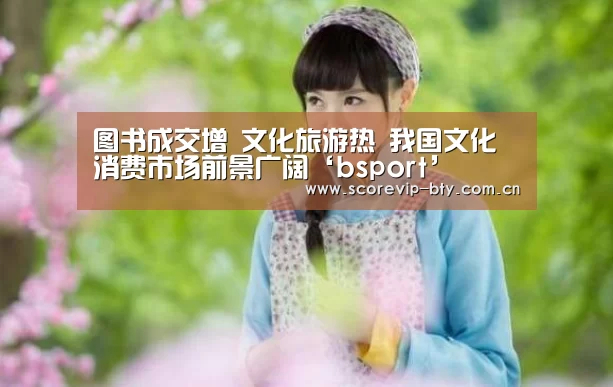 图书成交增 文化旅游热 我国文化消费市场前景广阔‘bsport’(图3) bsport体育