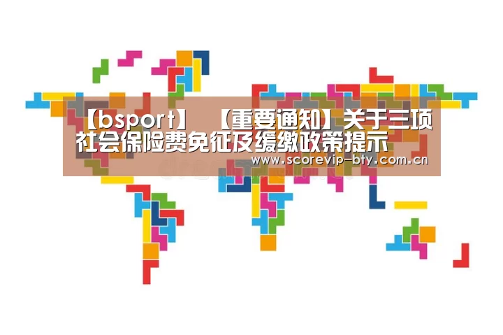 【bsport】
【重要通知】关于三项社会保险费免征及缓缴政策提示(图1) 【bsport】
【重要通知】关于三项社会保险费免征及缓缴政策提示(图1)